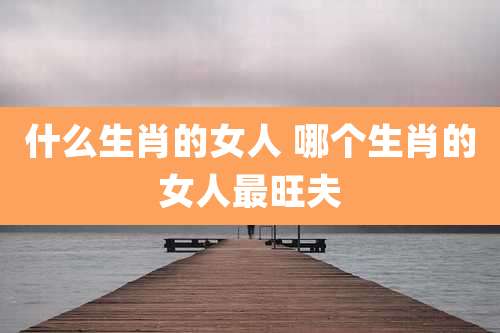 什么生肖的女人 哪个生肖的女人最旺夫