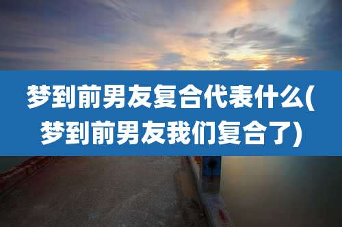 梦到前男友复合代表什么(梦到前男友我们复合了)