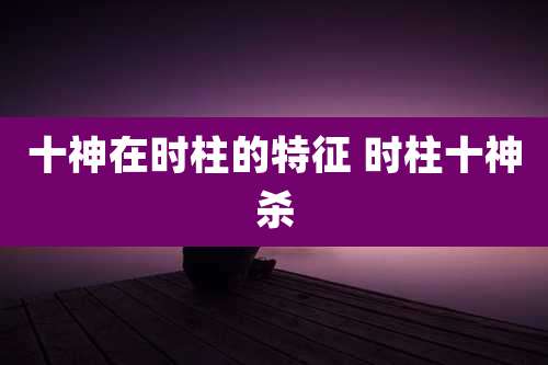 十神在时柱的特征 时柱十神杀