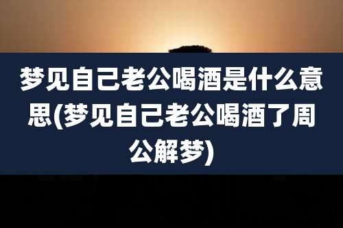 梦见自己老公喝酒是什么意思(梦见自己老公喝酒了周公解梦)