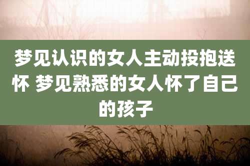 梦见认识的女人主动投抱送怀 梦见熟悉的女人怀了自己的孩子