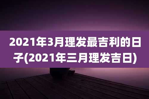 2021年3月理发最吉利的日子(2021年三月理发吉日)