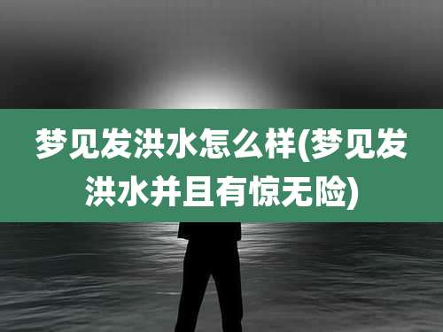 梦见发洪水怎么样(梦见发洪水并且有惊无险)