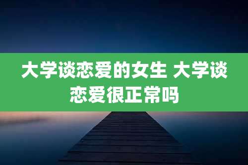 大学谈恋爱的女生 大学谈恋爱很正常吗