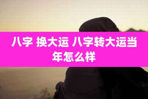 八字 换大运 八字转大运当年怎么样