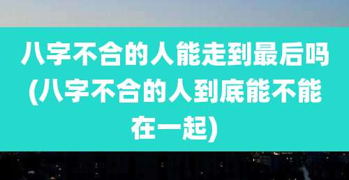 八字不合的人能走到最后吗(八字不合的人到底能不能在一起)