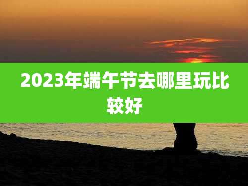2023年端午节去哪里玩比较好