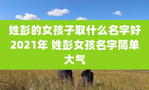 姓彭的女孩子取什么名字好2021年 姓彭女孩名字简单大气