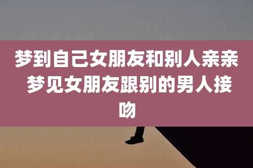 梦到自己女朋友和别人亲亲 梦见女朋友跟别的男人接吻