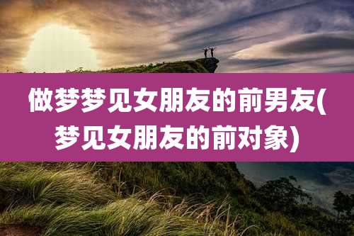 做梦梦见女朋友的前男友(梦见女朋友的前对象)