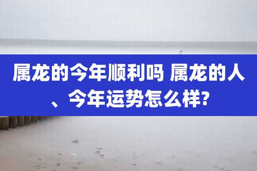 属龙的今年顺利吗 属龙的人、今年运势怎么样?