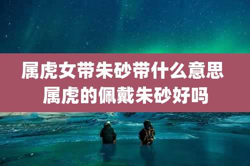 属虎女带朱砂带什么意思 属虎的佩戴朱砂好吗