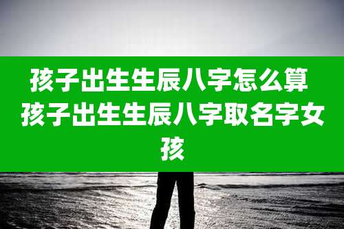 孩子出生生辰八字怎么算 孩子出生生辰八字取名字女孩