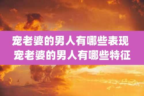 宠老婆的男人有哪些表现 宠老婆的男人有哪些特征