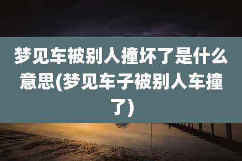 梦见车被别人撞坏了是什么意思(梦见车子被别人车撞了)