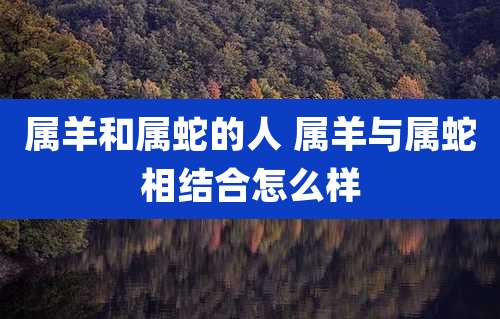 属羊和属蛇的人 属羊与属蛇相结合怎么样