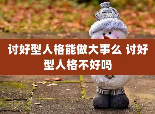 讨好型人格能做大事么 讨好型人格不好吗