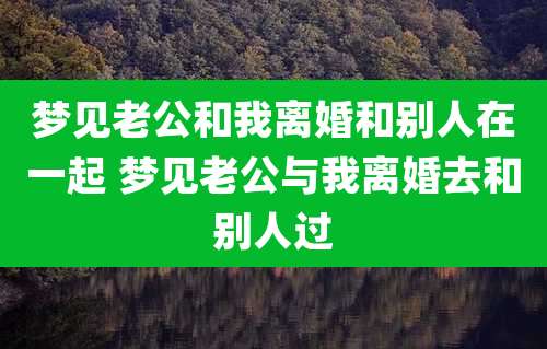 梦见老公和我离婚和别人在一起 梦见老公与我离婚去和别人过
