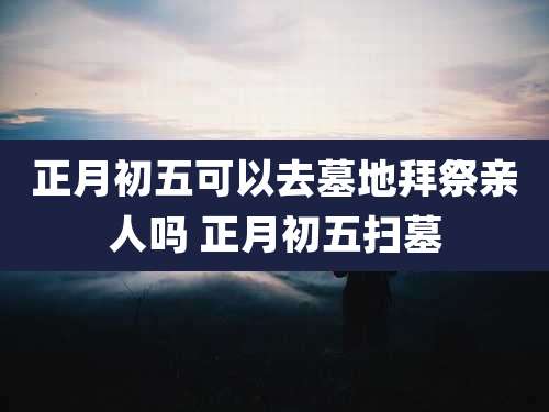 正月初五可以去墓地拜祭亲人吗 正月初五扫墓