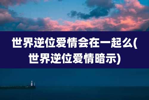 世界逆位爱情会在一起么(世界逆位爱情暗示)