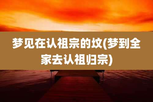 梦见在认祖宗的坟(梦到全家去认祖归宗)