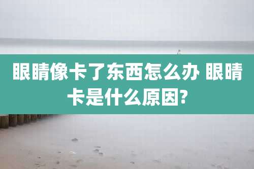 眼睛像卡了东西怎么办 眼晴卡是什么原因?