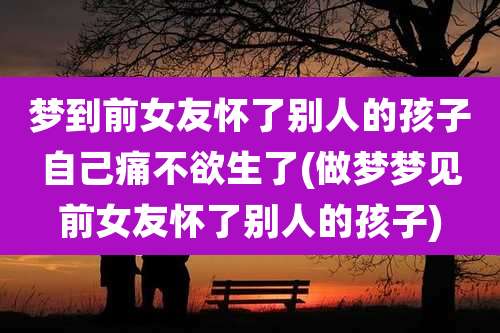 梦到前女友怀了别人的孩子自己痛不欲生了(做梦梦见前女友怀了别人的孩子)