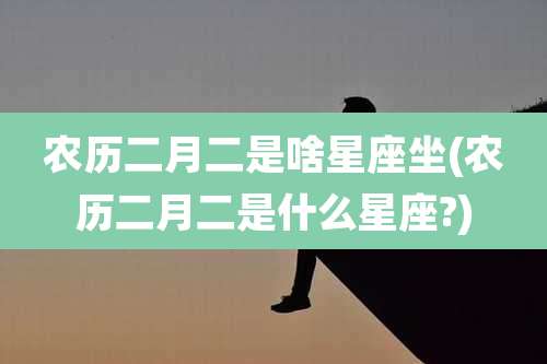 农历二月二是啥星座坐(农历二月二是什么星座?)