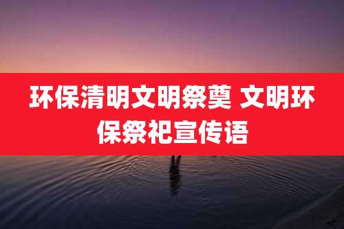 环保清明文明祭奠 文明环保祭祀宣传语