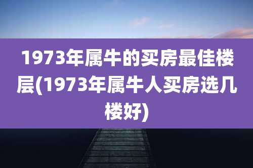 1973年属牛的买房最佳楼层(1973年属牛人买房选几楼好)
