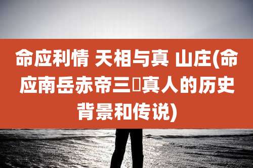 命应利情 天相与真 山庄(命应南岳赤帝三炁真人的历史背景和传说)