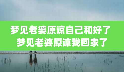 梦见老婆原谅自己和好了 梦见老婆原谅我回家了