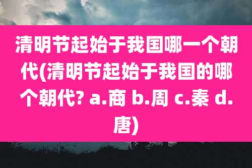 清明节起始于我国哪一个朝代(清明节起始于我国的哪个朝代? a.商 b.周 c.秦 d.唐)