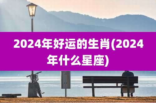 2024年好运的生肖(2024年什么星座)