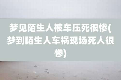 梦见陌生人被车压死很惨(梦到陌生人车祸现场死人很惨)