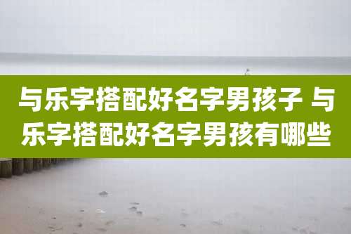 与乐字搭配好名字男孩子 与乐字搭配好名字男孩有哪些