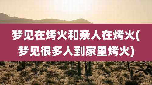 梦见在烤火和亲人在烤火(梦见很多人到家里烤火)