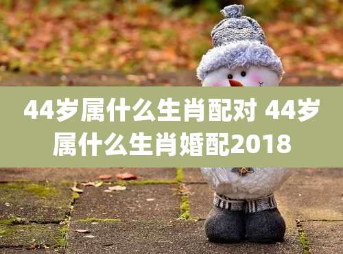 44岁属什么生肖配对 44岁属什么生肖婚配2018