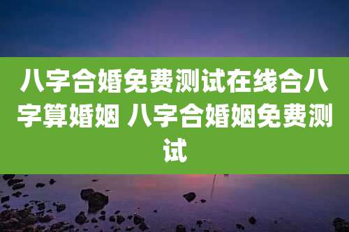 八字合婚免费测试在线合八字算婚姻 八字合婚姻免费测试