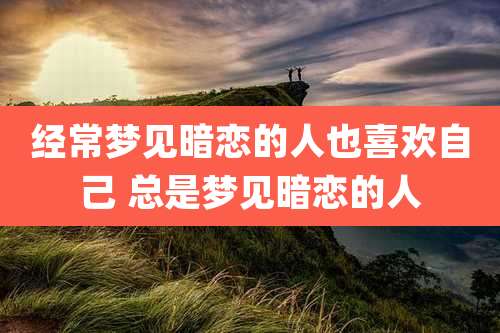 经常梦见暗恋的人也喜欢自己 总是梦见暗恋的人