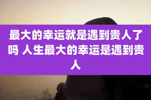 最大的幸运就是遇到贵人了吗 人生最大的幸运是遇到贵人