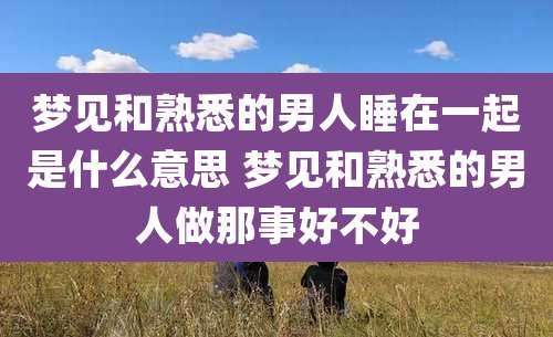梦见和熟悉的男人睡在一起是什么意思 梦见和熟悉的男人做那事好不好
