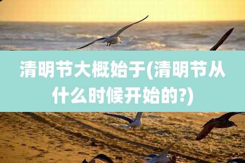 清明节大概始于(清明节从什么时候开始的?)