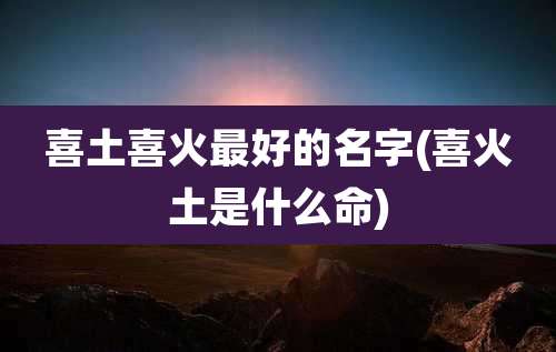 喜土喜火最好的名字(喜火土是什么命)