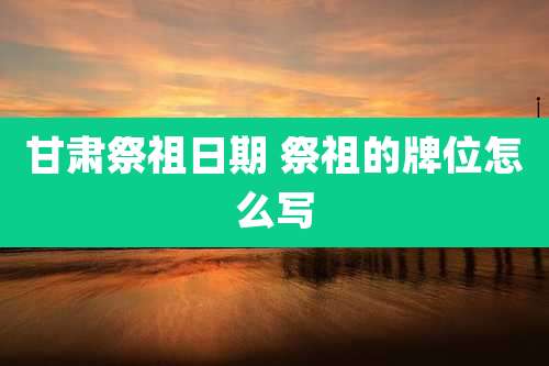 甘肃祭祖日期 祭祖的牌位怎么写