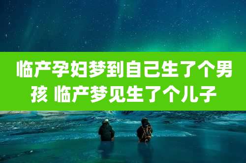 临产孕妇梦到自己生了个男孩 临产梦见生了个儿子