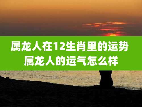属龙人在12生肖里的运势 属龙人的运气怎么样