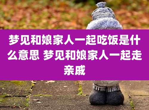 梦见和娘家人一起吃饭是什么意思 梦见和娘家人一起走亲戚