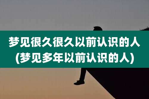 梦见很久很久以前认识的人(梦见多年以前认识的人)