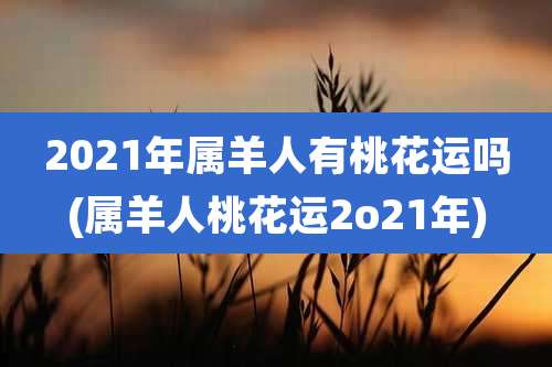 2021年属羊人有桃花运吗(属羊人桃花运2o21年)